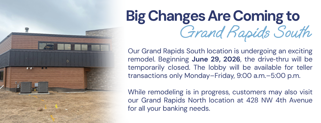 Our Grand Rapids South location is undergoing an exciting remodel. Beginning June 29, 2026, the drive‑thru will be temporarily closed. The lobby will be available for teller transactions only Monday–Friday, 9:00 a.m.–5:00 p.m.
While remodeling is in progress, customers may also visit our Grand Rapids North location at 428 NW 4th Avenue for all your banking needs.
